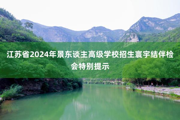 江苏省2024年景东谈主高级学校招生寰宇结伴检会特别提示