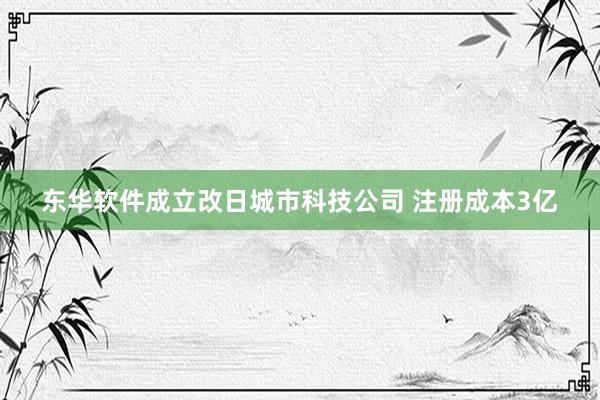 东华软件成立改日城市科技公司 注册成本3亿