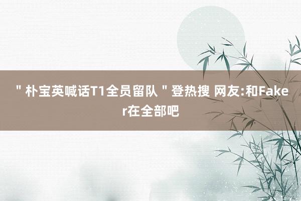 ＂朴宝英喊话T1全员留队＂登热搜 网友:和Faker在全部吧