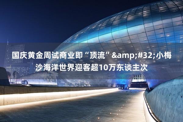 国庆黄金周试商业即“顶流”&#32;小梅沙海洋世界迎客超10万东谈主次