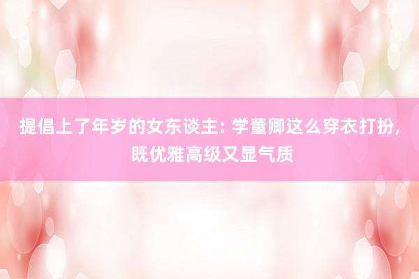 提倡上了年岁的女东谈主: 学董卿这么穿衣打扮, 既优雅高级又显气质